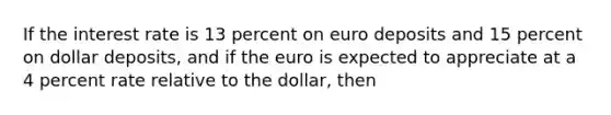 If the interest rate is 13 percent on euro deposits and 15 percent on dollar deposits, and if the euro is expected to appreciate at a 4 percent rate relative to the dollar, then