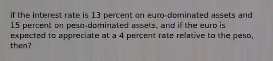 if the interest rate is 13 percent on euro-dominated assets and 15 percent on peso-dominated assets, and if the euro is expected to appreciate at a 4 percent rate relative to the peso, then?