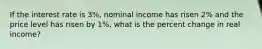 If the interest rate is 3%, nominal income has risen 2% and the price level has risen by 1%, what is the percent change in real income?