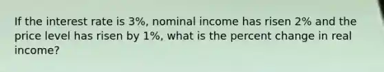 If the interest rate is 3%, nominal income has risen 2% and the price level has risen by 1%, what is the percent change in real income?