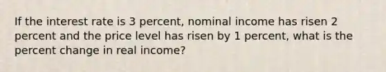 If the interest rate is 3 percent, nominal income has risen 2 percent and the price level has risen by 1 percent, what is the <a href='https://www.questionai.com/knowledge/kTUYTsQGJM-percent-change' class='anchor-knowledge'>percent change</a> in real income?