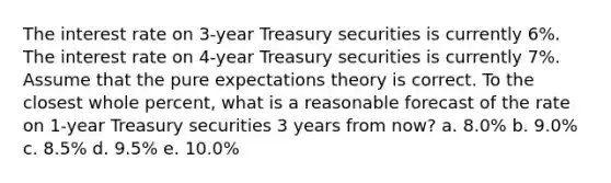 The interest rate on 3-year Treasury securities is currently 6%. The interest rate on 4-year Treasury securities is currently 7%. Assume that the pure expectations theory is correct. To the closest whole percent, what is a reasonable forecast of the rate on 1-year Treasury securities 3 years from now? a. 8.0% b. 9.0% c. 8.5% d. 9.5% e. 10.0%