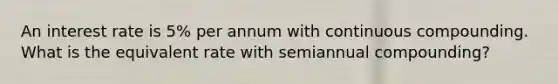 An interest rate is 5% per annum with continuous compounding. What is the equivalent rate with semiannual compounding?