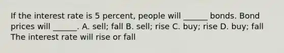 If the interest rate is 5​ percent, people will​ ______ bonds. Bond prices will​ ______. A. ​sell; fall B. sell; rise C. ​buy; rise D. buy; fall The interest rate will rise or fall