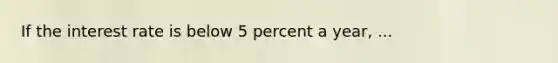 If the interest rate is below 5 percent a year, ...