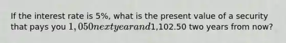 If the interest rate is 5%, what is the present value of a security that pays you 1, 050 next year and1,102.50 two years from now?