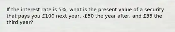 If the interest rate is 5%, what is the present value of a security that pays you £100 next year, -£50 the year after, and £35 the third year?