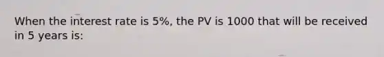 When the interest rate is 5%, the PV is 1000 that will be received in 5 years is: