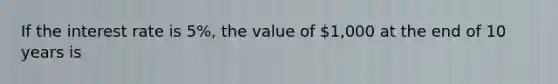 If the interest rate is 5%, the value of 1,000 at the end of 10 years is