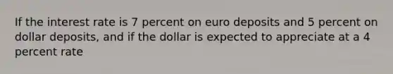 If the interest rate is 7 percent on euro deposits and 5 percent on dollar deposits, and if the dollar is expected to appreciate at a 4 percent rate