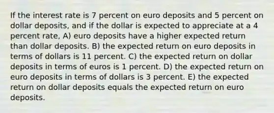 If the interest rate is 7 percent on euro deposits and 5 percent on dollar deposits, and if the dollar is expected to appreciate at a 4 percent rate, A) euro deposits have a higher expected return than dollar deposits. B) the expected return on euro deposits in terms of dollars is 11 percent. C) the expected return on dollar deposits in terms of euros is 1 percent. D) the expected return on euro deposits in terms of dollars is 3 percent. E) the expected return on dollar deposits equals the expected return on euro deposits.