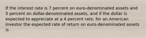 If the interest rate is 7 percent on euro-denominated assets and 5 percent on dollar-denominated assets, and if the dollar is expected to appreciate at a 4 percent rate, for an American investor the expected rate of return on euro-denominated assets is