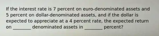 If the interest rate is 7 percent on euro-denominated assets and 5 percent on dollar-denominated assets, and if the dollar is expected to appreciate at a 4 percent rate, the expected return on ________ denominated assets in ________ percent?