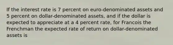 If the interest rate is 7 percent on euro-denominated assets and 5 percent on dollar-denominated assets, and if the dollar is expected to appreciate at a 4 percent rate, for Francois the Frenchman the expected rate of return on dollar-denominated assets is