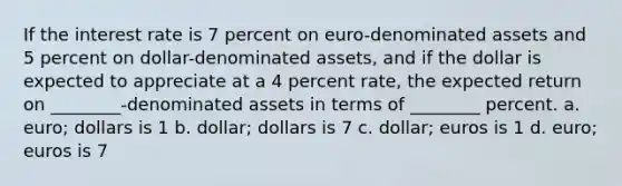 If the interest rate is 7 percent on euro-denominated assets and 5 percent on dollar-denominated assets, and if the dollar is expected to appreciate at a 4 percent rate, the expected return on ________-denominated assets in terms of ________ percent. a. euro; dollars is 1 b. dollar; dollars is 7 c. dollar; euros is 1 d. euro; euros is 7