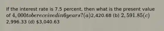 If the interest rate is 7.5 percent, then what is the present value of 4,000 to be received in 6 years? (a)2,420.68 (b) 2,591.85 (c)2,996.33 (d) 3,040.63