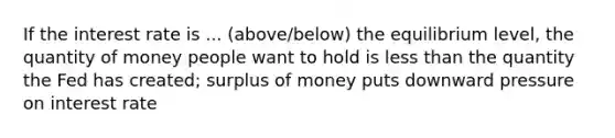 If the interest rate is ... (above/below) the equilibrium level, the quantity of money people want to hold is less than the quantity the Fed has created; surplus of money puts downward pressure on interest rate