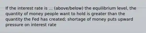 If the interest rate is ... (above/below) the equilibrium level, the quantity of money people want to hold is greater than the quantity the Fed has created; shortage of money puts upward pressure on interest rate