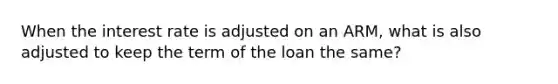 When the interest rate is adjusted on an ARM, what is also adjusted to keep the term of the loan the same?