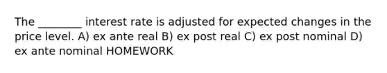 The ________ interest rate is adjusted for expected changes in the price level. A) ex ante real B) ex post real C) ex post nominal D) ex ante nominal HOMEWORK