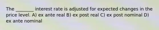 The ________ interest rate is adjusted for expected changes in the price level. A) ex ante real B) ex post real C) ex post nominal D) ex ante nominal