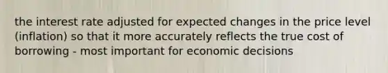 the interest rate adjusted for expected changes in the price level (inflation) so that it more accurately reflects the true cost of borrowing - most important for economic decisions