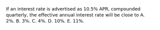 If an interest rate is advertised as 10.5% APR, compounded quarterly, the effective annual interest rate will be close to A. 2%. B. 3%. C. 4%. D. 10%. E. 11%.