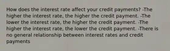 How does the interest rate affect your credit​ payments? -The higher the interest​ rate, the higher the credit payment. -The lower the interest​ rate, the higher the credit payment. -The higher the interest​ rate, the lower the credit payment. -There is no general relationship between interest rates and credit payments