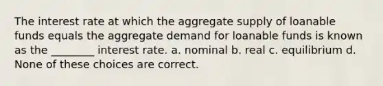 The interest rate at which the aggregate supply of loanable funds equals the aggregate demand for loanable funds is known as the ________ interest rate. a. nominal b. real c. equilibrium d. None of these choices are correct.