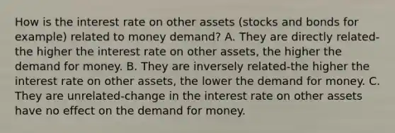 How is the interest rate on other assets​ (stocks and bonds for​ example) related to money​ demand? A. They are directly related-the higher the interest rate on other​ assets, the higher the demand for money. B. They are inversely related-the higher the interest rate on other​ assets, the lower the demand for money. C. They are unrelated-change in the interest rate on other assets have no effect on the demand for money.