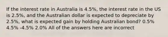 If the interest rate in Australia is 4.5%, the interest rate in the US is 2.5%, and the Australian dollar is expected to depreciate by 2.5%, what is expected gain by holding Australian bond? 0.5% 4.5% -4.5% 2.0% All of the answers here are incorrect