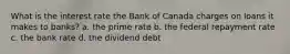 What is the interest rate the Bank of Canada charges on loans it makes to banks? a. the prime rate b. the federal repayment rate c. the bank rate d. the dividend debt