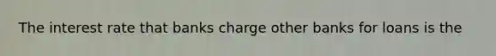 The interest rate that banks charge other banks for loans is the