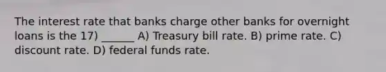 The interest rate that banks charge other banks for overnight loans is the 17) ______ A) Treasury bill rate. B) prime rate. C) discount rate. D) federal funds rate.