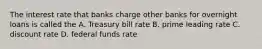 The interest rate that banks charge other banks for overnight loans is called the A. Treasury bill rate B. prime leading rate C. discount rate D. federal funds rate