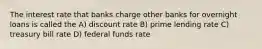 The interest rate that banks charge other banks for overnight loans is called the A) discount rate B) prime lending rate C) treasury bill rate D) federal funds rate