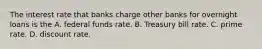 The interest rate that banks charge other banks for overnight loans is the A. federal funds rate. B. Treasury bill rate. C. prime rate. D. discount rate.