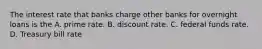 The interest rate that banks charge other banks for overnight loans is the A. prime rate. B. discount rate. C. federal funds rate. D. Treasury bill rate