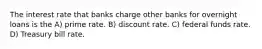 The interest rate that banks charge other banks for overnight loans is the A) prime rate. B) discount rate. C) federal funds rate. D) Treasury bill rate.