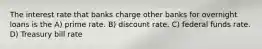 The interest rate that banks charge other banks for overnight loans is the A) prime rate. B) discount rate. C) federal funds rate. D) Treasury bill rate