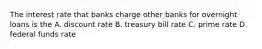 The interest rate that banks charge other banks for overnight loans is the A. discount rate B. treasury bill rate C. prime rate D. federal funds rate