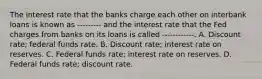 The interest rate that the banks charge each other on interbank loans is known as --------- and the interest rate that the Fed charges from banks on its loans is called ------------. A. Discount rate; federal funds rate. B. Discount rate; interest rate on reserves. C. Federal funds rate; interest rate on reserves. D. Federal funds rate; discount rate.