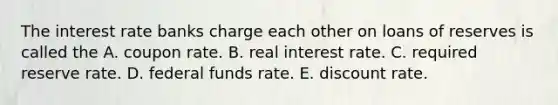 The interest rate banks charge each other on loans of reserves is called the A. coupon rate. B. real interest rate. C. required reserve rate. D. federal funds rate. E. discount rate.