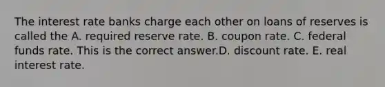 The interest rate banks charge each other on loans of reserves is called the A. required reserve rate. B. coupon rate. C. federal funds rate. This is the correct answer.D. discount rate. E. real interest rate.