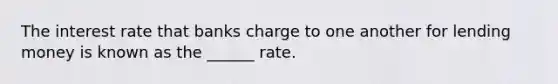 The interest rate that banks charge to one another for lending money is known as the ______ rate.