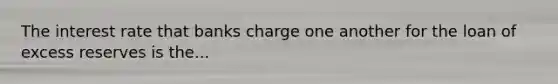 The interest rate that banks charge one another for the loan of excess reserves is the...