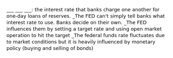 ___ ___ ___: the interest rate that banks charge one another for one-day loans of reserves. _The FED can't simply tell banks what interest rate to use. Banks decide on their own. _The FED influences them by setting a target rate and using open market operation to hit the target _The federal funds rate fluctuates due to market conditions but it is heavily influenced by monetary policy (buying and selling of bonds)