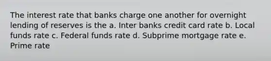 The interest rate that banks charge one another for overnight lending of reserves is the a. Inter banks credit card rate b. Local funds rate c. Federal funds rate d. Subprime mortgage rate e. Prime rate