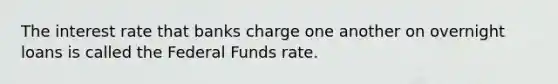 The interest rate that banks charge one another on overnight loans is called the Federal Funds rate.