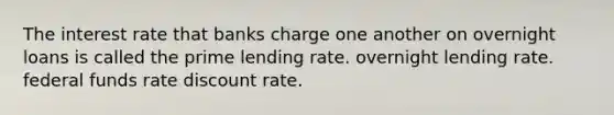 The interest rate that banks charge one another on overnight loans is called the prime lending rate. overnight lending rate. federal funds rate discount rate.